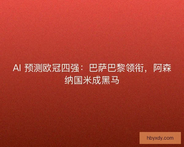 AI 预测欧冠四强：巴萨巴黎领衔，阿森纳国米成黑马