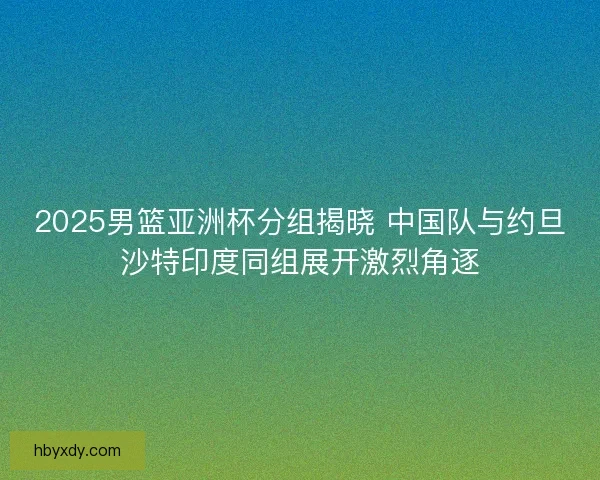 2025男篮亚洲杯分组揭晓 中国队与约旦沙特印度同组展开激烈角逐 2025男篮亚洲杯分组揭晓 中国队与约旦沙特印度同组展开激烈角逐