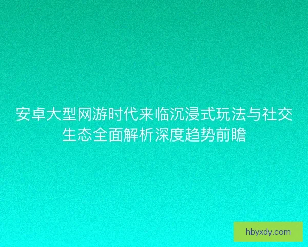 安卓大型网游时代来临沉浸式玩法与社交生态全面解析深度趋势前瞻