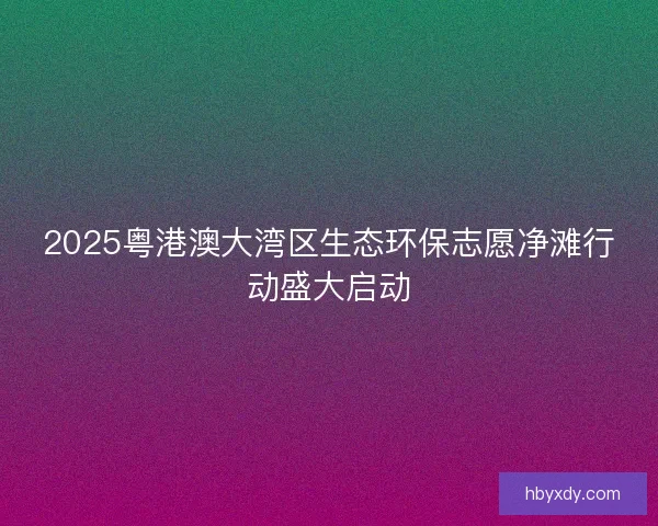 2025粤港澳大湾区生态环保志愿净滩行动盛大启动