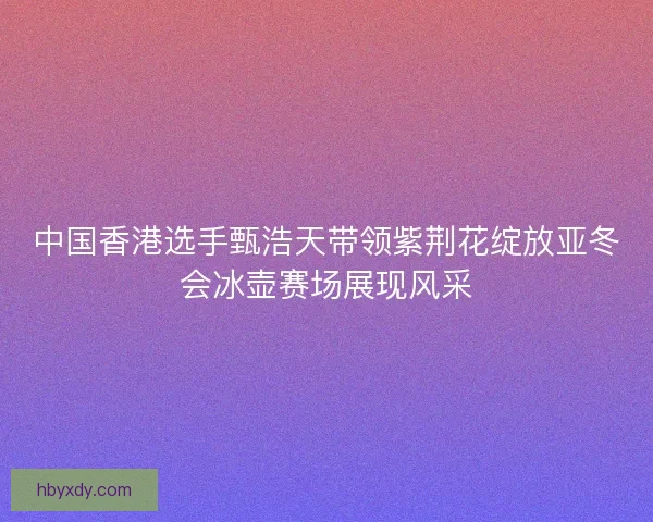 中国香港选手甄浩天带领紫荆花绽放亚冬会冰壶赛场展现风采