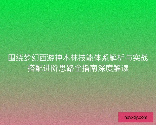 围绕梦幻西游神木林技能体系解析与实战搭配进阶思路全指南深度解读