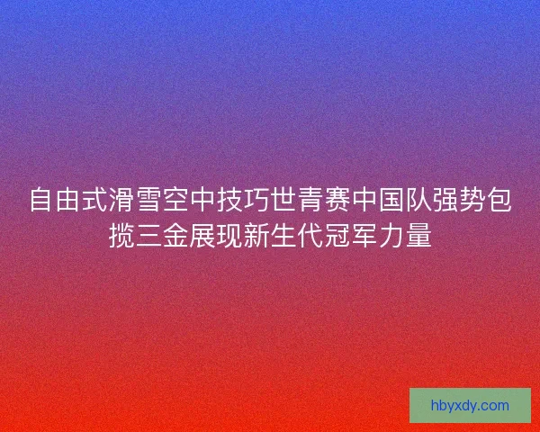 自由式滑雪空中技巧世青赛中国队强势包揽三金展现新生代冠军力量 自由式滑雪空中技巧世青赛中国队强势包揽三金展现新生代冠军力量