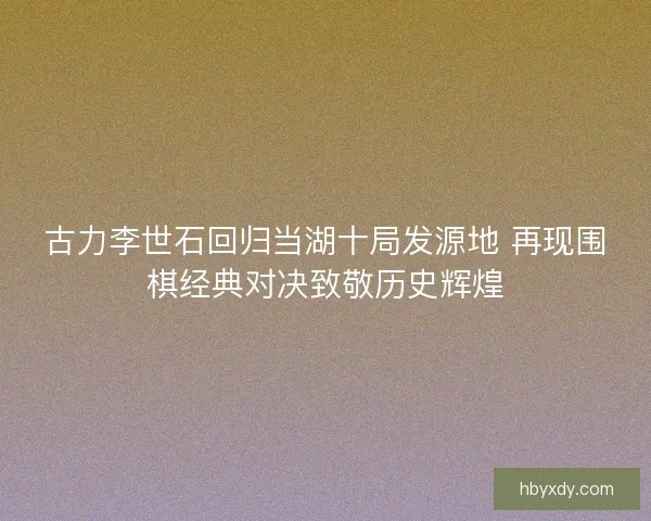古力李世石回归当湖十局发源地 再现围棋经典对决致敬历史辉煌