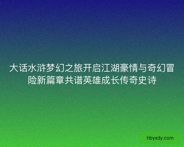 大话水浒梦幻之旅开启江湖豪情与奇幻冒险新篇章共谱英雄成长传奇史诗 大话水浒梦幻之旅开启江湖豪情与奇幻冒险新篇章共谱英雄成长传奇史诗