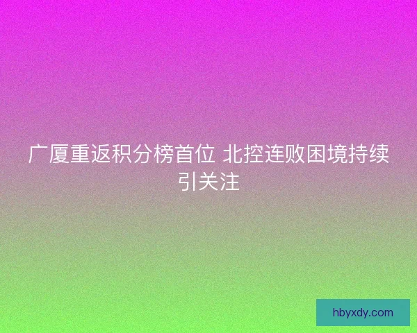 广厦重返积分榜首位 北控连败困境持续引关注