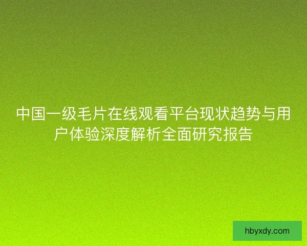 中国一级毛片在线观看平台现状趋势与用户体验深度解析全面研究报告 中国一级毛片在线观看平台现状趋势与用户体验深度解析全面研究报告