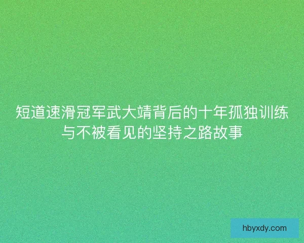 短道速滑冠军武大靖背后的十年孤独训练与不被看见的坚持之路故事 短道速滑冠军武大靖背后的十年孤独训练与不被看见的坚持之路故事