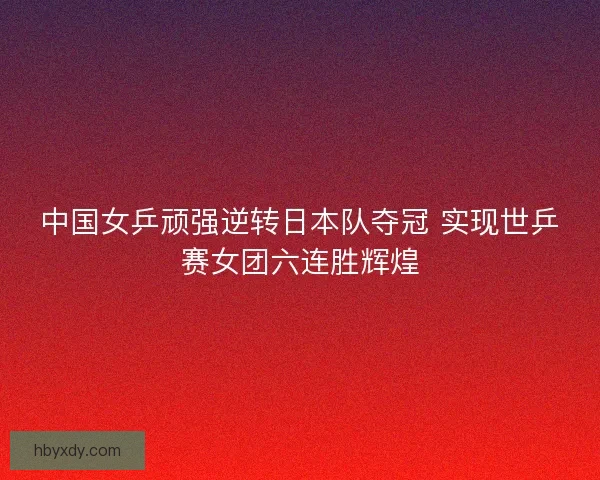 中国女乒顽强逆转日本队夺冠 实现世乒赛女团六连胜辉煌