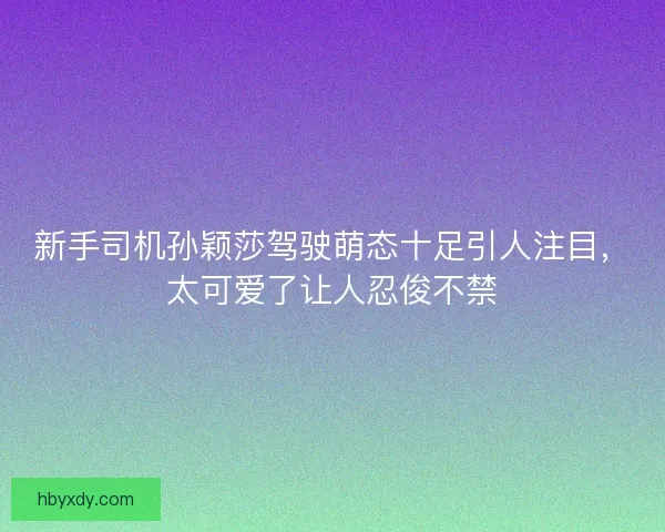 新手司机孙颖莎驾驶萌态十足引人注目,太可爱了让人忍俊不禁 新手司机孙颖莎驾驶萌态十足引人注目,太可爱了让人忍俊不禁
