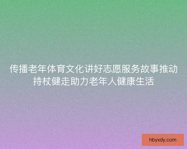 传播老年体育文化讲好志愿服务故事推动持杖健走助力老年人健康生活