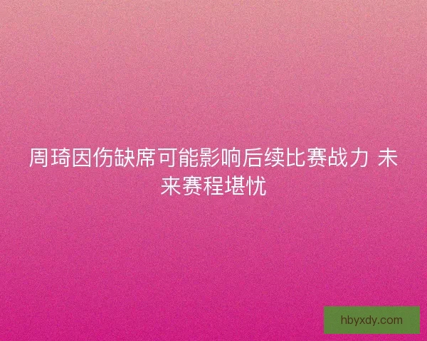 周琦因伤缺席可能影响后续比赛战力 未来赛程堪忧 周琦因伤缺席可能影响后续比赛战力 未来赛程堪忧